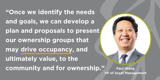 Paul Wang, VP of Asset Management quote: “Once we identify the needs and goals, we can develop a plan and proposals to present to our ownership groups that may drive occupancy, and ultimately value, to the community and for ownership.”