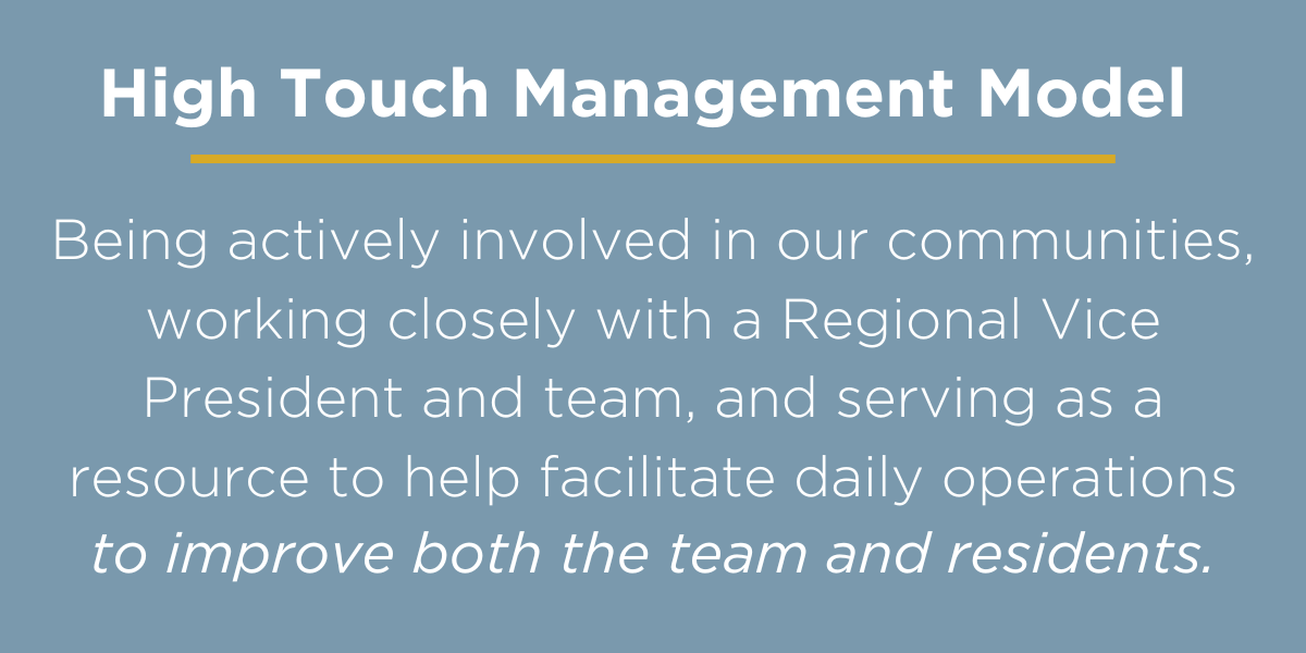 High Touch Management Model: Being actively involved in our communities, working closely with a Regional Vice President and team, and serving as a resource to help facilitate daily operations to improve the team and residents.
